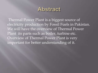 Thermal Power Plant is a biggest source of
electricity production by Fossil Fuels in Pakistan.
We will have the overview of Thermal Power
Plant its parts such as boiler, turbine etc.
Overview of Thermal Power Plant is very
important for better understanding of it.
 
