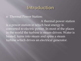  Thermal Power Station:
A thermal power station
is a power station in which heat energy is
converted to electric power. In most of the places
in the world the turbine is steam-driven. Water is
heated, turns into steam and spins a steam
turbine which drives an electrical generator.
 