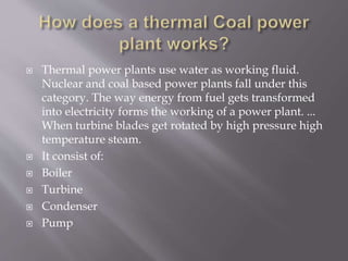  Thermal power plants use water as working fluid.
Nuclear and coal based power plants fall under this
category. The way energy from fuel gets transformed
into electricity forms the working of a power plant. ...
When turbine blades get rotated by high pressure high
temperature steam.
 It consist of:
 Boiler
 Turbine
 Condenser
 Pump
 