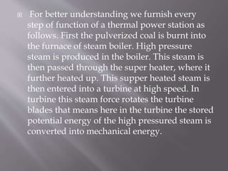  For better understanding we furnish every
step of function of a thermal power station as
follows. First the pulverized coal is burnt into
the furnace of steam boiler. High pressure
steam is produced in the boiler. This steam is
then passed through the super heater, where it
further heated up. This supper heated steam is
then entered into a turbine at high speed. In
turbine this steam force rotates the turbine
blades that means here in the turbine the stored
potential energy of the high pressured steam is
converted into mechanical energy.
 