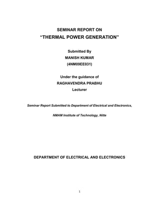 1
SEMINAR REPORT ON
“THERMAL POWER GENERATION”
Submitted By
MANISH KUMAR
(4NM09EE031)
Under the guidance of
RAGHAVENDRA PRABHU
Lecturer
Seminar Report Submitted to Department of Electrical and Electronics,
NMAM Institute of Technology, Nitte
DEPARTMENT OF ELECTRICAL AND ELECTRONICS
 