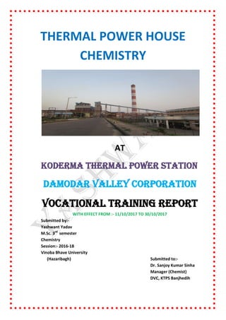 THERMAL POWER HOUSE
CHEMISTRY
AT
KODERMA THERMAL POWER STATION
DAMODAR VALLEY CORPORATION
VOCATIONAL TRAINING REPORT
WITH EFFECT FROM :- 11/10/2017 TO 30/10/2017
Submitted by:-
Yashwant Yadav
M.Sc. 3rd
semester
Chemistry
Session:- 2016-18
Vinoba Bhave University
(Hazaribagh) Submitted to:-
Dr. Sanjoy Kumar Sinha
Manager (Chemist)
DVC, KTPS Banjhedih
 