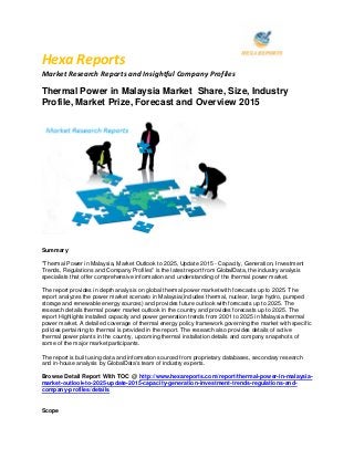 Hexa Reports
Market Research Reports and Insightful Company Profiles
Thermal Power in Malaysia Market Share, Size, Industry
Profile, Market Prize, Forecast and Overview 2015
Summary
"Thermal Power in Malaysia, Market Outlook to 2025, Update 2015 - Capacity, Generation, Investment
Trends, Regulations and Company Profiles" is the latest report from GlobalData, the industry analysis
specialists that offer comprehensive information and understanding of the thermal power market.
The report provides in depth analysis on global thermal power market with forecasts up to 2025. The
report analyzes the power market scenario in Malaysia(includes thermal, nuclear, large hydro, pumped
storage and renewable energy sources) and provides future outlook with forecasts up to 2025. The
research details thermal power market outlook in the country and provides forecasts up to 2025. The
report Highlights installed capacity and power generation trends from 2001 to 2025 in Malaysia thermal
power market. A detailed coverage of thermal energy policy framework governing the market with specific
policies pertaining to thermal is provided in the report. The research also provides details of active
thermal power plants in the country, upcoming thermal installation details and company snapshots of
some of the major market participants.
The report is built using data and information sourced from proprietary databases, secondary research
and in-house analysis by GlobalData's team of industry experts.
Browse Detail Report With TOC @ http://www.hexareports.com/report/thermal-power-in-malaysia-
market-outlook-to-2025-update-2015-capacity-generation-investment-trends-regulations-and-
company-profiles/details
Scope
 