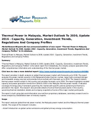Thermal Power In Malaysia, Market Outlook To 2030, Update
2016 - Capacity, Generation, Investment Trends,
Regulations And Company Profiles
MarketResearchReports.Biz has announced addition of new report “Thermal Power In Malaysia,
Market Outlook To 2030, Update 2016 - Capacity, Generation, Investment Trends, Regulations And
Company Profiles” to its database.
Thermal Power in Malaysia, Market Outlook to 2030, Update 2016 - Capacity, Generation, Investment Trends,
Regulations and Company Profiles
Summary
"Thermal Power in Malaysia, Market Outlook to 2030, Update 2016 - Capacity, Generation, Investment Trends,
Regulations and Company Profiles” is the latest report from GlobalData, the industry analysis specialists that
offer comprehensive information and understanding of the thermal power market.
Click here to view a more detailed report: http://www.marketresearchreports.biz/analysis/845886
The report provides in depth analysis on global thermal power market with forecasts up to 2030. The report
analyzes the power market scenario in the Malaysia(includes thermal, nuclear, large hydro, pumped storage
and renewable energy sources) and provides future outlook with forecasts up to 2030. The research details
thermal power market outlook in the country and provides forecasts up to 2030. The report highlights installed
capacity and power generation trends from 2006 to 2030 in the Malaysia thermal power market. A detailed
coverage of energy policy framework governing the market with specific policies pertaining to thermal is
provided in the report. The research also provides details of active thermal power plants in the country,
upcoming thermal installation details and company snapshots of some of the major market participants.
The report is built using data and information sourced from proprietary databases, secondary research and in-
house analysis by GlobalDatas team of industry experts.
Scope
The report analyses global thermal power market, the Malaysia power market and the Malaysia thermal power
market. The scope of the research includes -
- A brief introduction on global carbon emissions and global primary energy consumption.
 