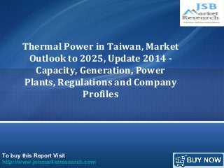 To buy this Report Visit
http://www.jsbmarketresearch.com
Thermal Power in Taiwan, Market
Outlook to 2025, Update 2014 -
Capacity, Generation, Power
Plants, Regulations and Company
Profiles
 