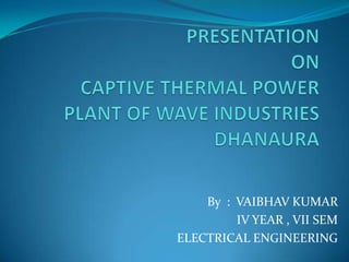 PRESENTATION ONCAPTIVE THERMAL POWERPLANT OF WAVE INDUSTRIES DHANAURA By  :  VAIBHAV KUMAR IV YEAR , VII SEM                          ELECTRICAL ENGINEERING   
