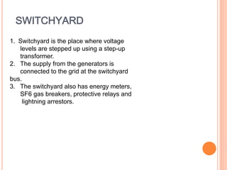 SWITCHYARD 
1. Switchyard is the place where voltage 
levels are stepped up using a step-up 
transformer. 
2. The supply from the generators is 
connected to the grid at the switchyard 
bus. 
3. The switchyard also has energy meters, 
SF6 gas breakers, protective relays and 
lightning arrestors. 
 
