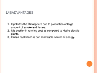 DISADVANTAGES 
1. It pollutes the atmosphere due to production of large 
amount of smoke and fumes. 
2. It is costlier in running cost as compared to Hydro electric 
plants. 
3. It uses coal which is non renewable source of energy. 
 