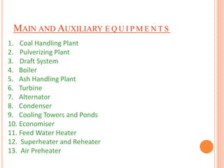 MAIN AND AUXILIARY E Q U I PME N T S 
1. Coal Handling Plant 
2. Pulverizing Plant 
3. Draft System 
4. Boiler 
5. Ash Handling Plant 
6. Turbine 
7. Alternator 
8. Condenser 
9. Cooling Towers and Ponds 
10. Economiser 
11. Feed Water Heater 
12. Superheater and Reheater 
13. Air Preheater 
 