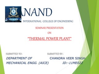SEMINAR PRESENTATION
ON
“THERMAL POWER PLANT”
SUBMITTED TO:- SUBMITTED BY:-
DEPARTMENT OF CHANDRA VEER SINGH
MECHANICAL ENGG. (AICE) ID:-11ME022
ANANDINTERNATIONAL COLLEGE OF ENGINEERING
 