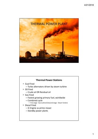 4/21/2018
1
THERMAL POWER PLANT
Thermal Power Stations
• Coal Fired
– Turbo alternators driven by steam turbine
• Oil Fired
– Crude oil OR Residual oil
• Gas Fired
– Fastest growing primary fuel, worldwide
– Combined cycle
• First stage - Gas turbine & Second stage - Steam Turbine
• Diesel Fired
– IC Engine as prime mover
– Standby power plants
 