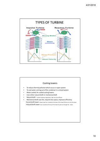 4/21/2018
10
TYPES OF TURBINE
Cooling towers
• To reduce thermal pollution which occurs in open system
• To cool water coming out of the condenser in a closed system
• Water cooled, Air cooled cooling towers
• Uses either natural draft or mechanical draft
• Natural draft – utilizes buoyancy large space, high cost, less efficient
• Mechanical draft uses fan, requires less space, improves efficiency
Forced draft tower: blower type fan is located at the base of the tower & forces air into the tower
Induced draft tower: fan is located at the top of the tower & pulls air through the tower.
 