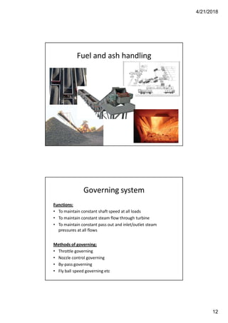 4/21/2018
12
Fuel and ash handling
Governing system
Functions:
• To maintain constant shaft speed at all loads
• To maintain constant steam flow through turbine
• To maintain constant pass out and inlet/outlet steam
pressures at all flows
Methods of governing:
• Throttle governing
• Nozzle control governing
• By-pass governing
• Fly ball speed governing etc
 