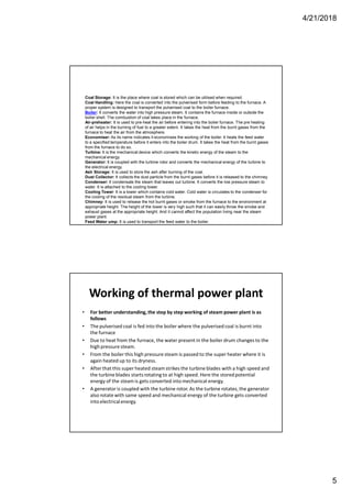 4/21/2018
5
Coal Storage: It is the place where coal is stored which can be utilised when required.
Coal Handling: Here the coal is converted into the pulverised form before feeding to the furnace. A
proper system is designed to transport the pulverised coal to the boiler furnace.
Boiler: It converts the water into high pressure steam. It contains the furnace inside or outside the
boiler shell. The combustion of coal takes place in the furnace.
Air-preheater: It is used to pre-heat the air before entering into the boiler furnace. The pre heating
of air helps in the burning of fuel to a greater extent. It takes the heat from the burnt gases from the
furnace to heat the air from the atmosphere.
Economiser: As its name indicates it economises the working of the boiler. It heats the feed water
to a specified temperature before it enters into the boiler drum. It takes the heat from the burnt gases
from the furnace to do so.
Turbine: It is the mechanical device which converts the kinetic energy of the steam to the
mechanical energy.
Generator: It is coupled with the turbine rotor and converts the mechanical energy of the turbine to
the electrical energy.
Ash Storage: It is used to store the ash after burning of the coal.
Dust Collector: It collects the dust particle from the burnt gases before it is released to the chimney.
Condenser: It condensate the steam that leaves out turbine. It converts the low pressure steam to
water. It is attached to the cooling tower.
Cooling Tower: It is a tower which contains cold water. Cold water is circulates to the condenser for
the cooling of the residual steam from the turbine.
Chimney: It is used to release the hot burnt gases or smoke from the furnace to the environment at
appropriate height. The height of the tower is very high such that it can easily throw the smoke and
exhaust gases at the appropriate height. And it cannot affect the population living near the steam
power plant.
Feed Water ump: It is used to transport the feed water to the boiler.
Working of thermal power plant
• For better understanding,the step by step working of steam power plant is as
follows
• The pulverised coal is fed into the boiler where the pulverised coal is burnt into
the furnace
• Due to heat from the furnace, the water present in the boiler drum changes to the
high pressure steam.
• From the boiler this high pressure steam is passed to the super heater where it is
again heated up to its dryness.
• After that this super heated steamstrikes the turbine blades with a high speed and
the turbine blades startsrotating to at high speed. Here the storedpotential
energy of the steamis gets converted into mechanical energy.
• A generator is coupled with the turbine rotor. As the turbine rotates,the generator
also rotate with same speed and mechanical energy of the turbine gets converted
into electricalenergy.
 