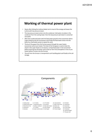 4/21/2018
6
Working of thermal power plant
• Steam after hitting the turbines blades lost its most of the energy and leaves the
turbine with low pressure steam.
• This low pressure steam enters into the condenser. Cold water circulates in the
condenserfrom the cooling tower. Here the low pressure wet steam is converted
into water.
• After that condensed water with the feed water passed to the economiser where
it gets heated up by the economiser.And finally the feed water enters into the
boiler by a feed water pump to repeat the cycle.
• The burnt flue gases from the furnace passes through the super heater,
economiserand air pre-heater.This heat of the flue gases is used to heat the
steamin the super heater to its dryness, to heat feed water in the economiser
before enteringinto the boiler and to heat air form the atmosphere in the air pre-
heater before it enters into the furnace.
• The ash from the furnace is transported to ash handling plant and finally to the ash
storage.
Components
1. Cooling tower 6. L.P turbine 11. H.P turbine 16. Coal pulverizer 21. Re-heater
2. Cooling water pump 7. Condensate pump 12. De-aerator 17. Boiler steam drum 22. Combustion
3. Transmission line 8. Surface condenser 13. Feed water heater 18. Bottom ash 23. Economizer
4. Transformer 9. I.P turbine 14. Coal conveyor 19. Super-heater 24. Air pre-heater
5. Generator 10. steam control valve 15. Coal hopper 20. Forced draught 25. Precipitator
26. Induced draught
27. Flue gas stack
 