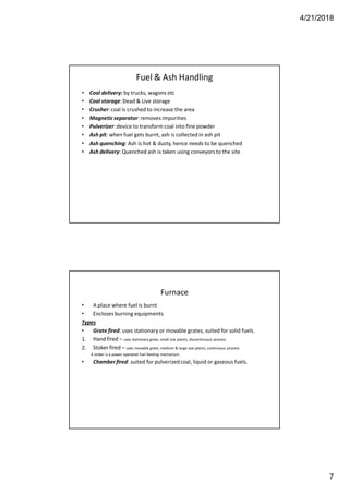 4/21/2018
7
Fuel & Ash Handling
• Coal delivery: by trucks, wagons etc
• Coal storage:Dead & Live storage
• Crusher:coal is crushed to increase the area
• Magneticseparator: removes impurities
• Pulverizer:device to transform coal into fine powder
• Ash pit: when fuel gets burnt, ash is collected in ash pit
• Ash quenching: Ash is hot & dusty, hence needs to be quenched
• Ash delivery: Quenched ash is taken using conveyors to the site
Furnace
• A place where fuel is burnt
• Encloses burning equipments
Types
• Grate fired: uses stationary or movable grates, suited for solid fuels.
1. Hand fired – uses stationary grate, small size plants, discontinuous process
2. Stoker fired – uses movable grate, medium & large size plants, continuous process
A stoker is a power operated fuel feeding mechanism.
• Chamberfired: suited for pulverizedcoal, liquid or gaseous fuels.
 