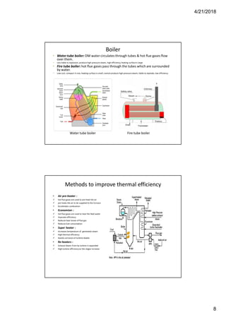 4/21/2018
8
Boiler
• Watertube boiler: DM water circulates through tubes & hot flue gases flow
over them.
 Less liable to explosion, produce high pressure steam, high efficiency, heating surfaceis large
• Fire tube boiler: hot flue gases pass through the tubes which are surrounded
by water.
 Low cost, compact in size, heating surface is small, cannot produce high pressure steam, liable to explode, low efficiency
Water tube boiler Fire tube boiler
Methods to improve thermal efficiency
• Air pre-heater :
 hot flue gases are used to pre-heat the air
 pre-heats the air to be supplied to the furnace
 Accelerates combustion
• Economizer :
 hot flue gases are used to heat the feed water
 Improves efficiency
 Reduces heat losses of flue gas
 Reduces fuel consumption
• Super heater :
 Increases temperature of generated steam
 High thermal efficiency
 Avoids corrosion of turbine blades
• Re-heaters :
 Exhaust Steam from hp turbine is expanded
 High turbine efficiencyas the stages increase
 