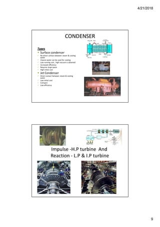 4/21/2018
9
CONDENSER
Types
 Surface condenser
 No direct contact between steam & cooling
water
 Impure water can be used for cooling
 Low running cost , high vacuum is obtained
 Increased efficiency
 Requires large space
 High initial cost
 Jet Condenser
 Direct contact between steam & cooling
water
 Low initial cost
 Compact
 Low efficiency
Impulse -H.P turbine And
Reaction - L.P & I.P turbine
 