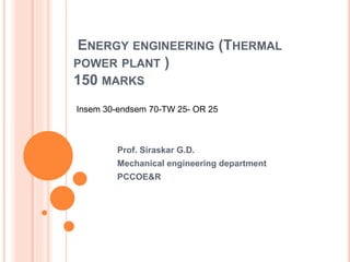 ENERGY ENGINEERING (THERMAL
POWER PLANT )
150 MARKS
Prof. Siraskar G.D.
Mechanical engineering department
PCCOE&R
Insem 30-endsem 70-TW 25- OR 25
 