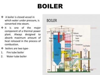  A boiler is closed vessel in
which water under pressure, is
converted into steam.
 It is one of the major
component of a thermal power
plant. Always designed to
absorb maximum amount of
heat released in the process of
combustion.
 boilers are two type-
1. Fire tube boiler
2. Water tube boiler
 