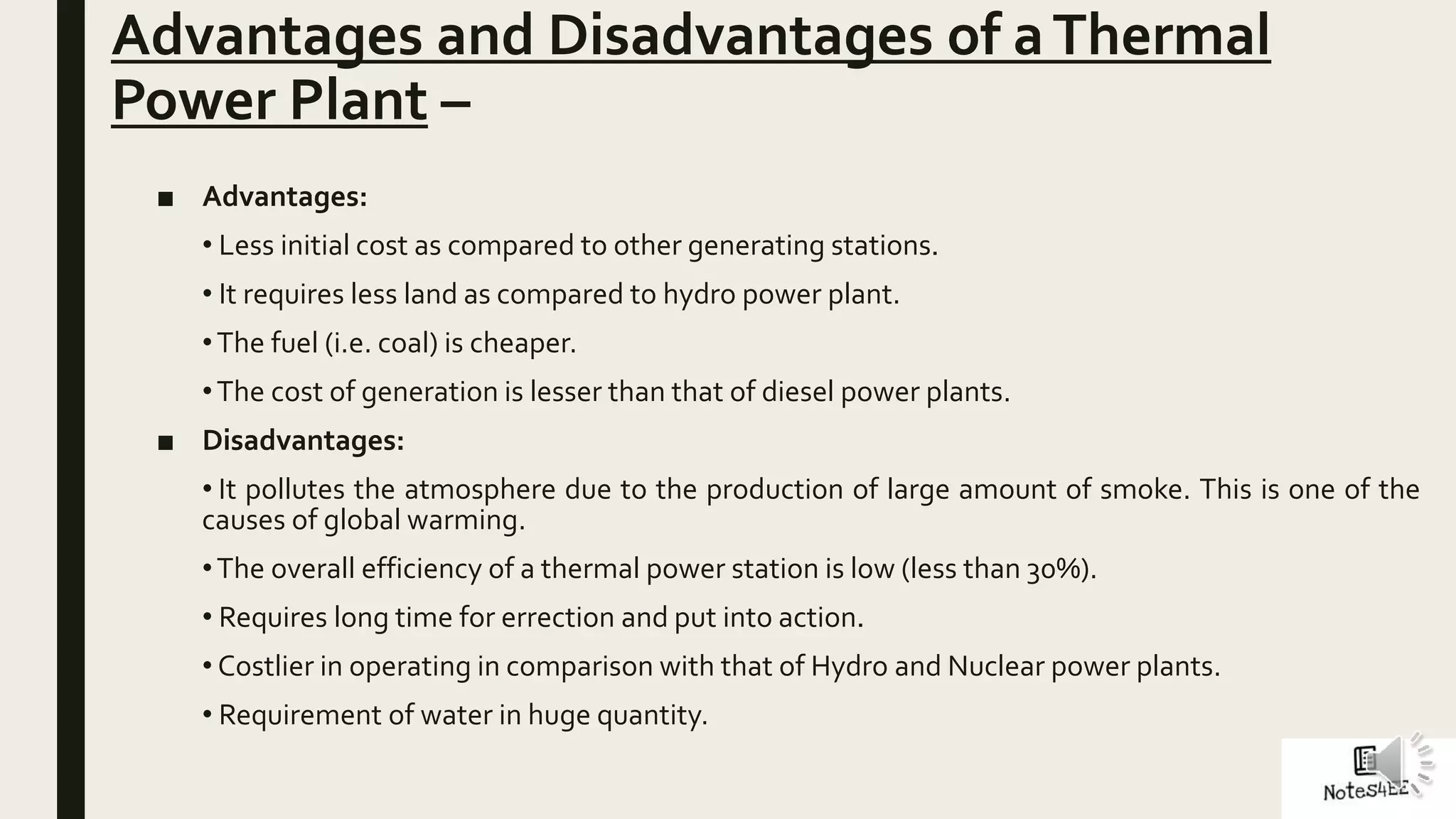 Advantages and Disadvantages of aThermal
Power Plant –
■ Advantages:
• Less initial cost as compared to other generating stations.
• It requires less land as compared to hydro power plant.
•The fuel (i.e. coal) is cheaper.
•The cost of generation is lesser than that of diesel power plants.
■ Disadvantages:
• It pollutes the atmosphere due to the production of large amount of smoke. This is one of the
causes of global warming.
•The overall efficiency of a thermal power station is low (less than 30%).
• Requires long time for errection and put into action.
• Costlier in operating in comparison with that of Hydro and Nuclear power plants.
• Requirement of water in huge quantity.
 