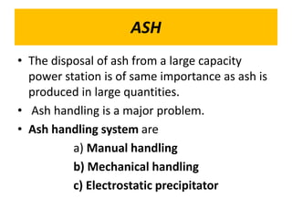 ASH
• The disposal of ash from a large capacity
power station is of same importance as ash is
produced in large quantities.
• Ash handling is a major problem.
• Ash handling system are
a) Manual handling
b) Mechanical handling
c) Electrostatic precipitator
 