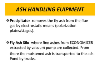 ASH HANDLING EUIPMENT
Precipitator removes the fly ash from the flue
gas by electrostatic means (polarization
plates/stages).
Fly Ash Silo where fine ashes from ECONOMIZER
extracted by vacuum pump are collected. From
there the moistened ash is transported to the ash
Pond by trucks.
 