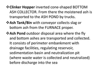 Clinker Hopper inverted cone-shaped BOTTOM
ASH COLLECTOR. From there the moistened ash is
transported to the ASH POND by trucks.
Ash Tank/Bin with conveyor collects slag or
bottom ash from the FURNACE proper.
Ash Pond outdoor disposal area where the fly
and bottom ashes are transported and collected.
It consists of perimeter embankment with
drainage facilities, regulating reservoir,
sedimentation basin and neutralization pit
(where waste water is collected and neutralized)
before discharge into the sea
 