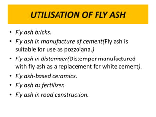 UTILISATION OF FLY ASH
• Fly ash bricks.
• Fly ash in manufacture of cement(Fly ash is
suitable for use as pozzolana.)
• Fly ash in distemper(Distemper manufactured
with fly ash as a replacement for white cement).
• Fly ash-based ceramics.
• Fly ash as fertilizer.
• Fly ash in road construction.
 