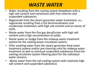 WASTE WATER
• Water resulting from the cooling system blowdown with a
high salt content and sometimes with free chlorine and
suspended substances.
• Regenerate from the steam generator water treatment; i.e.,
regenerate resulting from a full demineralization and
condensate treatment; with high salt content and an excess of
acids.
• Waste water from the flue gas desulfurizer with high salt
content and a high concentration of solids.
• Waste water or sludge from the makeup water treatment
system for the cooling tower circulation system.
• Filter washing water from the steam generator feed water
treatment system and/or pre-cleaning units for makeup water
treatment as well as eventual suspended substances from the
cooling circulation system filtering plant for the individual
water streams.
• Waste water from the ash cooling system with relatively high
salt content and suspended substances.
 