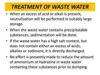 TREATMENT OF WASTE WATER
• When an excess of acid or alkali is present,
neutralization will be performed in suitably large
storage.
• When the waste water contains precipitatable
substances, sedimentation will be done.
• If the waste water has a high salt content, but
does not contain either an excess of acids,
alkalies or sediment, it is directly discharged.
• No effort is presently made to reduce the amount
of ammonium or hydrazine in waste water
containing these substances prior to dumping.
 