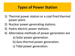 Types of Power Station
1) Thermal power station or a coal fired thermal
power plant.
2) Nuclear power generating stations.
3) Hydro electric power stations.
4) Alternative methods of power generation are
a) Solar power generation.
b) Geo-thermal power generation.
c) Tidal power generation.
 