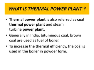 WHAT IS THERMAL POWER PLANT ?
• Thermal power plant is also referred as coal
thermal power plant and steam
turbine power plant.
• Generally in India, bituminous coal, brown
coal are used as fuel of boiler.
• To increase the thermal efficiency, the coal is
used in the boiler in powder form.
 