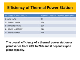 Efficiency of Thermal Power Station
INSTALLED PLANT CAPACITY AVERAGE OVERALL THERMAL EFFICIENCY
1) upto 1MW 4%
2) 1MW to 10MW 12%
3) 10MW to 50MW 16%
4) 50MW to 100MW 24%
5) above 100MW 27%
The overall efficiency of a thermal power station or
plant varies from 20% to 26% and it depends upon
plant capacity.
 