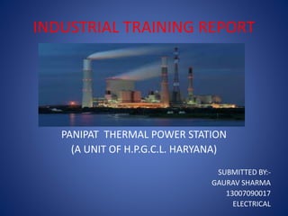 INDUSTRIAL TRAINING REPORT
PANIPAT THERMAL POWER STATION
(A UNIT OF H.P.G.C.L. HARYANA)
SUBMITTED BY:-
GAURAV SHARMA
13007090017
ELECTRICAL
 