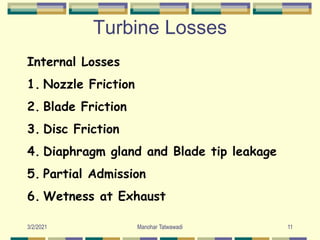 Turbine Losses
Internal Losses
1. Nozzle Friction
2. Blade Friction
3. Disc Friction
4. Diaphragm gland and Blade tip leakage
5. Partial Admission
6. Wetness at Exhaust
11
Manohar Tatwawadi
3/2/2021
 