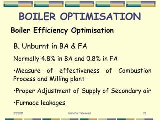 BOILER OPTIMISATION
Boiler Efficiency Optimisation
B. Unburnt in BA & FA
Normally 4.8% in BA and 0.8% in FA
•Measure of effectiveness of Combustion
Process and Milling plant
•Proper Adjustment of Supply of Secondary air
•Furnace leakages
23
Manohar Tatwawadi
3/2/2021
 