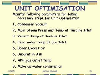 UNIT OPTIMISATION
Monitor following parameters for taking
necessary steps for Unit Optimisation
1. Condenser Vacuum
2. Main Steam Press and Temp at Turbine Inlet
3. Reheat Temp at Turbine Inlet
4. Feed water temp at Eco Inlet
5. Boiler Excess air
6. Unburnt in Ash
7. APH gas outlet temp
8. Make up water consumption
26
Manohar Tatwawadi
3/2/2021
 