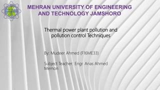 MEHRAN UNIVERSITY OF ENGINEERING
AND TECHNOLOGY JAMSHORO
Thermal power plant pollution and
pollution control Techniques
By: Mudeer Ahmed (F16ME33)
Subject Teacher: Engr. Anas Ahmed
Memon
 