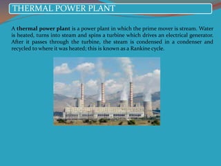 THERMAL POWER PLANT
A thermal power plant is a power plant in which the prime mover is stream. Water
is heated, turns into steam and spins a turbine which drives an electrical generator.
After it passes through the turbine, the steam is condensed in a condenser and
recycled to where it was heated; this is known as a Rankine cycle.
 