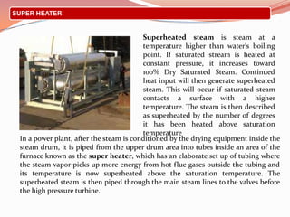 SUPER HEATER
In a power plant, after the steam is conditioned by the drying equipment inside the
steam drum, it is piped from the upper drum area into tubes inside an area of the
furnace known as the super heater, which has an elaborate set up of tubing where
the steam vapor picks up more energy from hot flue gases outside the tubing and
its temperature is now superheated above the saturation temperature. The
superheated steam is then piped through the main steam lines to the valves before
the high pressure turbine.
Superheated steam is steam at a
temperature higher than water's boiling
point. If saturated stream is heated at
constant pressure, it increases toward
100% Dry Saturated Steam. Continued
heat input will then generate superheated
steam. This will occur if saturated steam
contacts a surface with a higher
temperature. The steam is then described
as superheated by the number of degrees
it has been heated above saturation
temperature
 