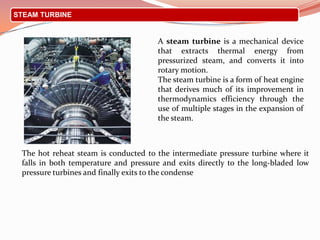 STEAM TURBINE
The hot reheat steam is conducted to the intermediate pressure turbine where it
falls in both temperature and pressure and exits directly to the long-bladed low
pressure turbines and finally exits to the condense
A steam turbine is a mechanical device
that extracts thermal energy from
pressurized steam, and converts it into
rotary motion.
The steam turbine is a form of heat engine
that derives much of its improvement in
thermodynamics efficiency through the
use of multiple stages in the expansion of
the steam.
 
