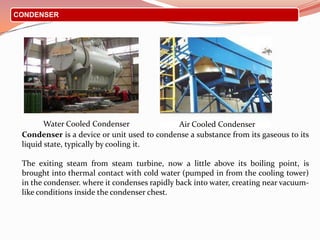CONDENSER
Condenser is a device or unit used to condense a substance from its gaseous to its
liquid state, typically by cooling it.
The exiting steam from steam turbine, now a little above its boiling point, is
brought into thermal contact with cold water (pumped in from the cooling tower)
in the condenser. where it condenses rapidly back into water, creating near vacuum-
like conditions inside the condenser chest.
Water Cooled Condenser Air Cooled Condenser
 
