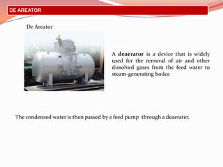 DE AREATOR
De Areator
The condensed water is then passed by a feed pump through a deaerater.
A deaerator is a device that is widely
used for the removal of air and other
dissolved gases from the feed water to
steam-generating boiler.
 