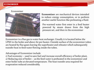ECONOMISER
Economiser
Pre-warmed water first enter in a feed heater
powered by steam drawn from the high
pressure set, and then in the economiser
Economizer are mechanical devices intended
to reduce energy consumption, or to perform
another useful function like preheating a fluid.
Economizer is a flue gas to water heat exchanger. Usually it is located below the
LPSH in the boiler and above Air pre heater. Outside surface of the economizer tubes
are heated by flue gases leaving the superheater and reheater which subsequently
transfer heat to feed water flowing inside the tubes.
Advantages of Economizer include
1) Fuel economy: – used to save fuel and increase overall efficiency of boiler plant.
2) Reducing size of boiler: – as the feed water is preheated in the economizer and
enter boiler tube at elevated temperature. The heat transfer area required for
evaporation reduced considerably.
 