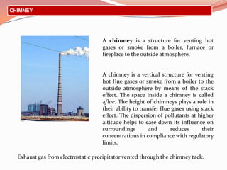 CHIMNEY
Exhaust gas from electrostatic precipitator vented through the chimney tack.
A chimney is a structure for venting hot
gases or smoke from a boiler, furnace or
fireplace to the outside atmosphere.
A chimney is a vertical structure for venting
hot flue gases or smoke from a boiler to the
outside atmosphere by means of the stack
effect. The space inside a chimney is called
aflue. The height of chimneys plays a role in
their ability to transfer flue gases using stack
effect. The dispersion of pollutants at higher
altitude helps to ease down its influence on
surroundings and reduces their
concentrations in compliance with regulatory
limits.
 