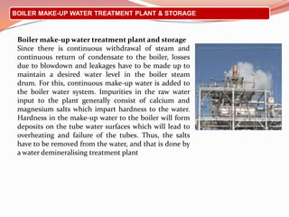BOILER MAKE-UP WATER TREATMENT PLANT & STORAGE
Boiler make-up water treatment plant and storage
Since there is continuous withdrawal of steam and
continuous return of condensate to the boiler, losses
due to blowdown and leakages have to be made up to
maintain a desired water level in the boiler steam
drum. For this, continuous make-up water is added to
the boiler water system. Impurities in the raw water
input to the plant generally consist of calcium and
magnesium salts which impart hardness to the water.
Hardness in the make-up water to the boiler will form
deposits on the tube water surfaces which will lead to
overheating and failure of the tubes. Thus, the salts
have to be removed from the water, and that is done by
a water demineralising treatment plant
 