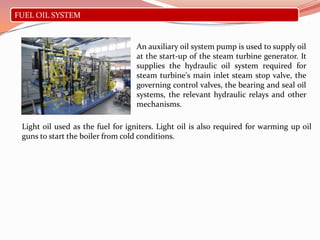 FUEL OIL SYSTEM
An auxiliary oil system pump is used to supply oil
at the start-up of the steam turbine generator. It
supplies the hydraulic oil system required for
steam turbine's main inlet steam stop valve, the
governing control valves, the bearing and seal oil
systems, the relevant hydraulic relays and other
mechanisms.
Light oil used as the fuel for igniters. Light oil is also required for warming up oil
guns to start the boiler from cold conditions.
 