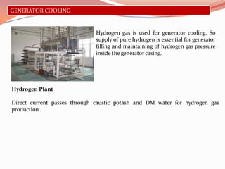 GENERATOR COOLING
Hydrogen gas is used for generator cooling. So
supply of pure hydrogen is essential for generator
filling and maintaining of hydrogen gas pressure
inside the generator casing.
Hydrogen Plant
Direct current passes through caustic potash and DM water for hydrogen gas
production .
 