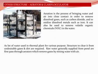 OTHER STRUCTURE – AERATOR & CLARIFLOCCULATOR
Aeration is the process of bringing water and
air into close contact in order to remove
dissolved gases, such as carbon dioxide, and to
oxidize dissolved metals such as iron. It can
also be used to remove volatile organic
chemicals (VOC) in the water.
As lot of water used in thermal plant for various purpose. Structure to clear it from
undesirable gases & dirt are required. Raw water generally supplied from pond are
first pass through aerators which remove gases by mixing water with air.
 